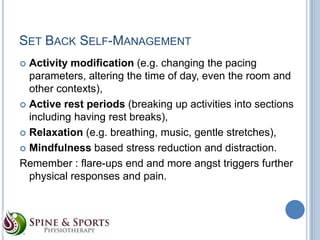 SET BACK SELF-MANAGEMENT
Activity modification (e.g. changing the pacing
parameters, altering the time of day, even the room and
other contexts),
 Active rest periods (breaking up activities into sections
including having rest breaks),
 Relaxation (e.g. breathing, music, gentle stretches),
 Mindfulness based stress reduction and distraction.
Remember : flare-ups end and more angst triggers further
physical responses and pain.


 