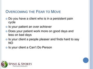 OVERCOMING THE FEAR TO MOVE
Do you have a client who is in a persistent pain
cycle
 Is your patient an over achiever
 Does your patient work more on good days and
less on bad days
 Is your client a people pleaser and finds hard to say
NO
 Is your client a Can’t Do Person


 