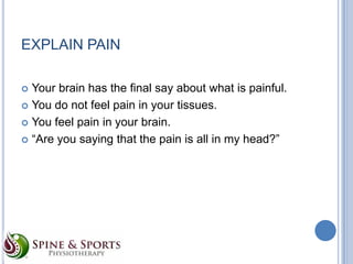 EXPLAIN PAIN
Your brain has the final say about what is painful.
 You do not feel pain in your tissues.
 You feel pain in your brain.
 “Are you saying that the pain is all in my head?”


 