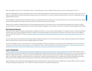 First, should your enterprises work with a single cloud (https://www.sdxcentral.com/cloud/) provider? Most likely your answer will be “No!” And for good reason.
Second, will hybrid (not necessarily cloud) be part of your data center’s future in the next few years? Here the answer is not as clear-cut. And in the absence of an obvious an‐
swer, new questions come to mind – what should I do with my current data center, and how might this public cloud environment be incorporated into the mix?
Aside from dealing with their current on-premises resources, there is at least one good reason for enterprises to want to keep resources on-premises: vendor lock-in. As an IT
leader, your responsibility for the data and business continuity forces you to think long-term. You need to maintain control and be able to move your IT assets based on your
business needs at any time.
This consideration, combined with the current reality of having an on-premises data center to take care of, in most cases will launch you on the hybrid cloud journey. Leaders
that see the half-full glass of this change will also see how this move forces their team to learn and innovate.
There are other incentives for building a hybrid cloud. Some enterprises simply want to use the public cloud to accommodate bursty workloads, and may want to migrate
everything except for mission-critical applications and sensitive data repositories. Regardless of your incentive, it’s important to be aware of potential challenges lurking ahead.
No Common Ground
There are lots of use cases for workload mobility between the different environments. It can be a need to simply migrate from on-premises to Azure, or to allow the ﬂexibility of
using the public cloud for test and staging environments. However, from the basic terminology of each environment component, all they want to know is how the different
cloud environments are operated and what an application programming interface (API) (https://www.sdxcentral.com/directory/nfv-sdn/comprehensive-list-of-sdn-apis/) call
looks like.
One of the major issues is that enterprises and technology solution providers are looking for a common denominator to provide a uniﬁed user experience. But this approach
seems to never hold due to the pace at which the different platforms are evolving.
As our CTO, Nati Shalom, wrote in a recent blog post, “The result is that relying on this layer of abstraction comes with a high toll of compromising on the least common de‐
nominator, one size ﬁts all model, and thus losing many of the beneﬁts that modern clouds provide today. And we are rarely one size ﬁts all.” Read more (http://natishalom.‐
typepad.com/nati_shaloms_blog/2016/07/achieving-hybrid-cloud-without-compromising-on-the-least-common-denominator.html)
Lack of Expertise
A recent survey (http://www.rightscale.com/blog/cloud-industry-insights/cloud-computing-trends-2016-state-cloud-survey#devopsgrows) shows that 32 percent of cloud
users ﬁnd a lack of resources and expertise to be their primary challenges when adopting cloud. Moving from a single infrastructure to a myriad of clouds creates a great chal‐
lenge for IT leaders and their teams – they need to acquire more skills and fast. However, look at how clouds such as Amazon and OpenStack have evolved in just a few
years. The environment changes so quickly that they are in an endless race to keep up with their data centers and, in parallel, learn and adopt totally different environments.
But it doesn’t end there. Implementing a hybrid environment means trying to tie these together into a single, well-automated and well-performing environment.
Finally, knowledge is costly. Overcoming this knowledge gap means hiring professionals or closing deals with cloud managed service providers (MSPs), as well as investing in
training and educating the existing team. Time to market is of essence, because your competitors are already there.
CHANNELS
 