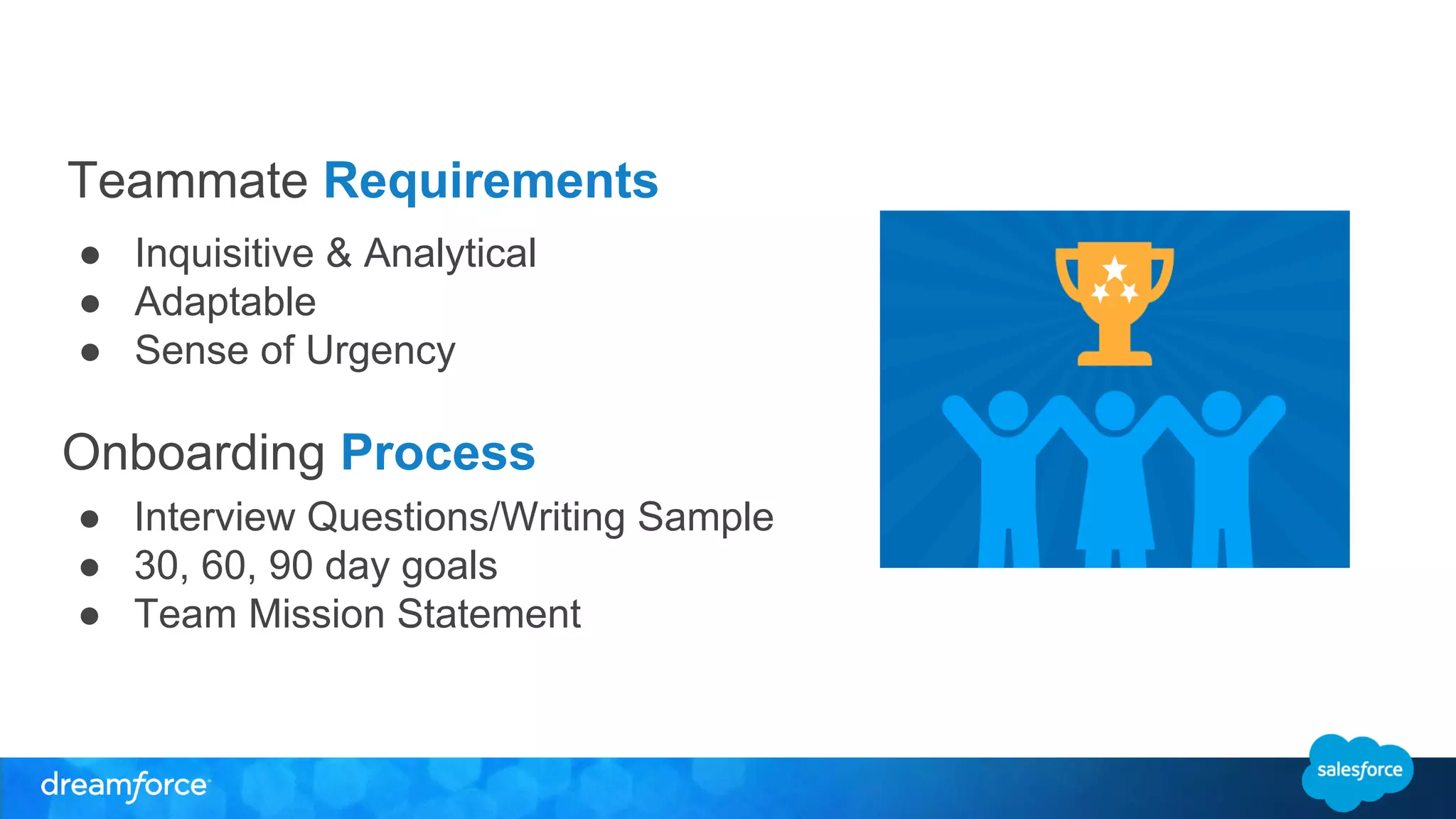 Teammate Requirements 
● Inquisitive & Analytical 
● Adaptable 
● Sense of Urgency 
Onboarding Process 
● Interview Questions/Writing Sample 
● 30, 60, 90 day goals 
● Team Mission Statement 
 