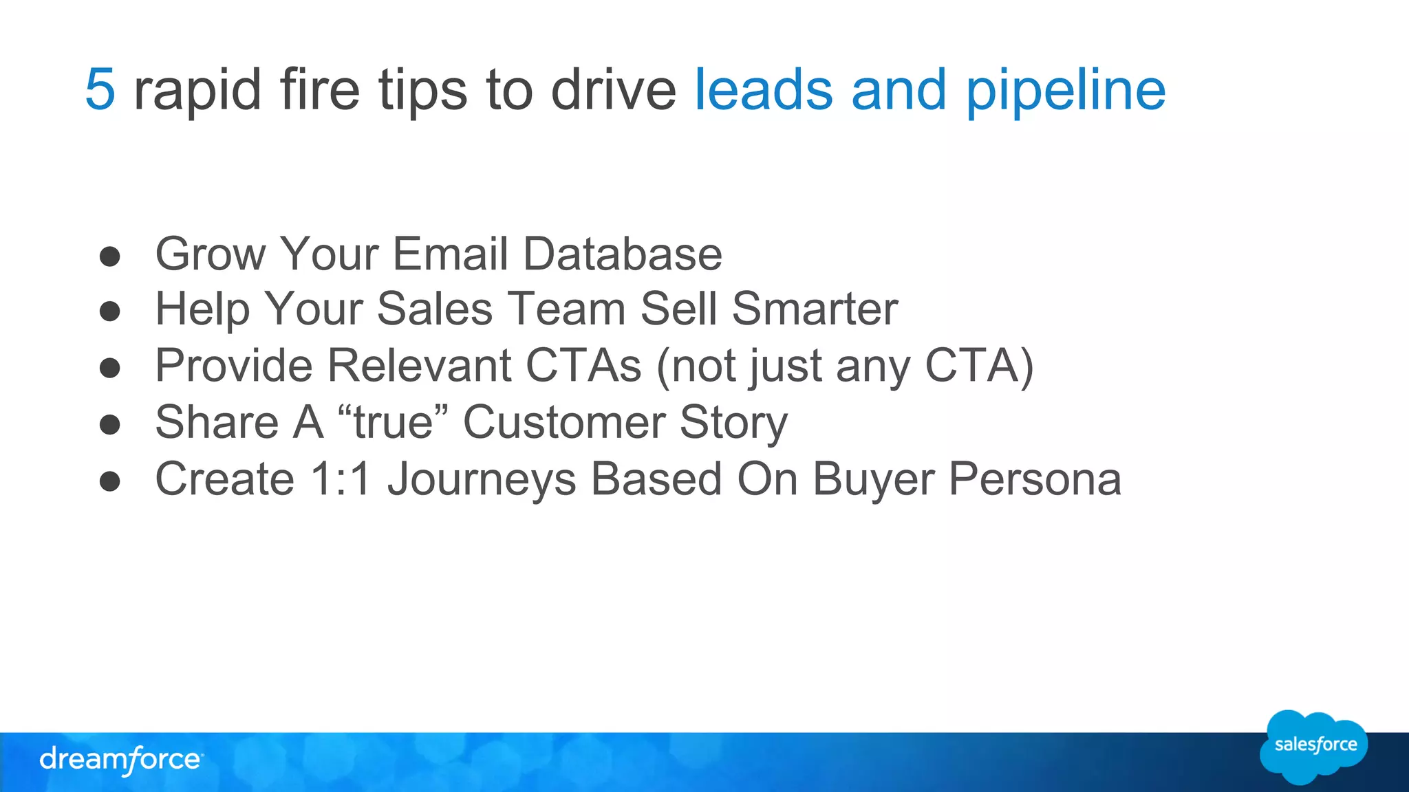 5 rapid fire tips to drive leads and pipeline 
● Grow Your Email Database 
● Help Your Sales Team Sell Smarter 
● Provide Relevant CTAs (not just any CTA) 
● Share A “true” Customer Story 
● Create 1:1 Journeys Based On Buyer Persona 
 
