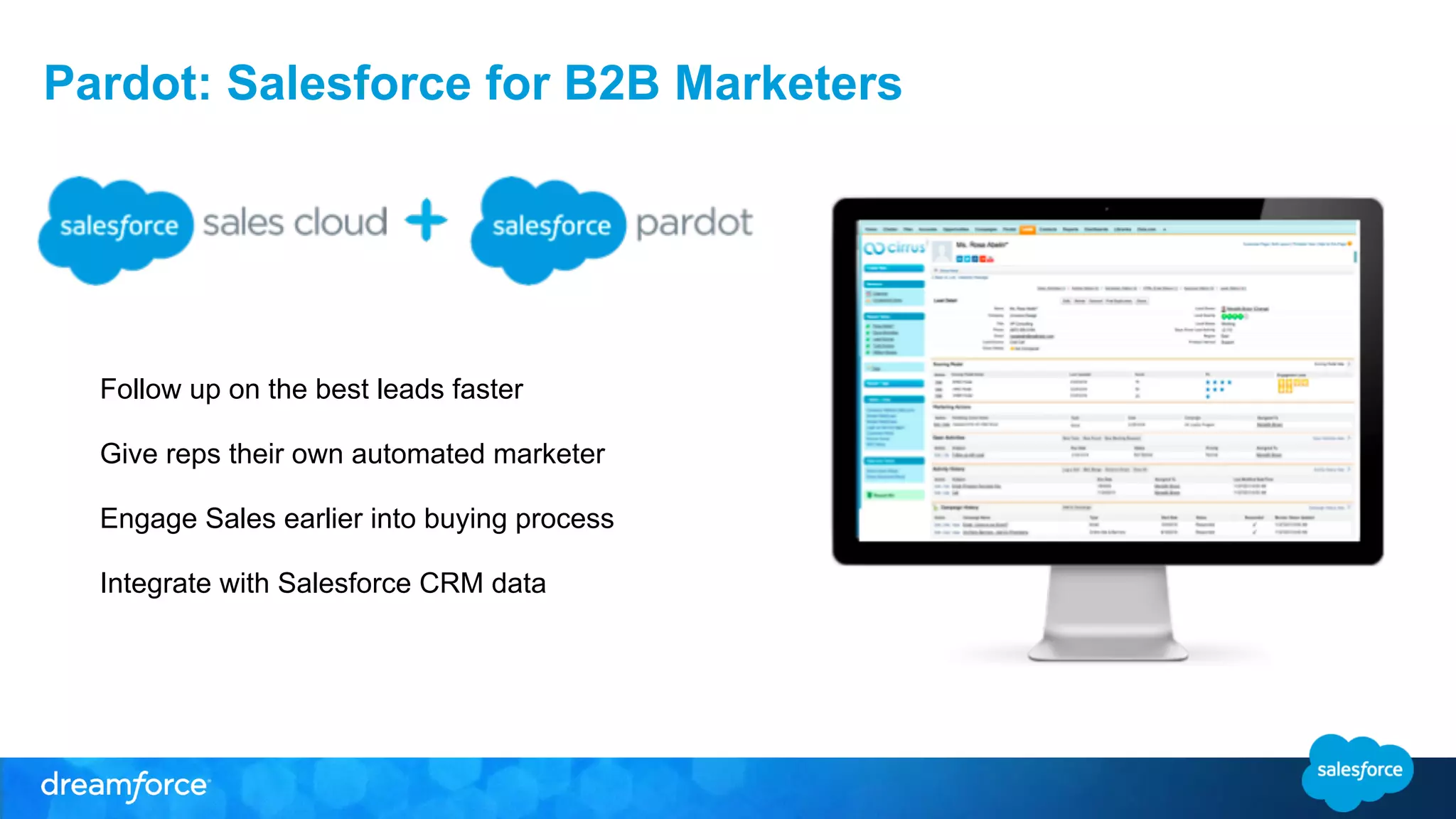 Pardot: Salesforce for B2B Marketers 
Follow up on the best leads faster 
Give reps their own automated marketer 
Engage Sales earlier into buying process 
Integrate with Salesforce CRM data 
 