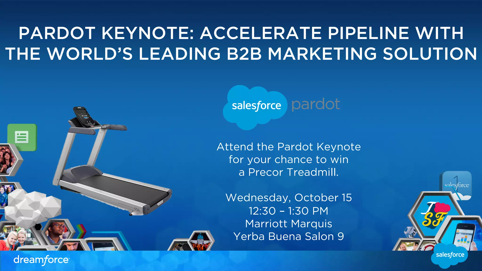 PARDOT KEYNOTE: ACCELERATE PIPELINE WITH 
THE WORLD’S LEADING B2B MARKETING SOLUTION 
Attend the Pardot Keynote 
for your chance to win 
a Precor Treadmill. 
Wednesday, October 15 
12:30 – 1:30 PM 
Marriott Marquis 
Yerba Buena Salon 9 
 
