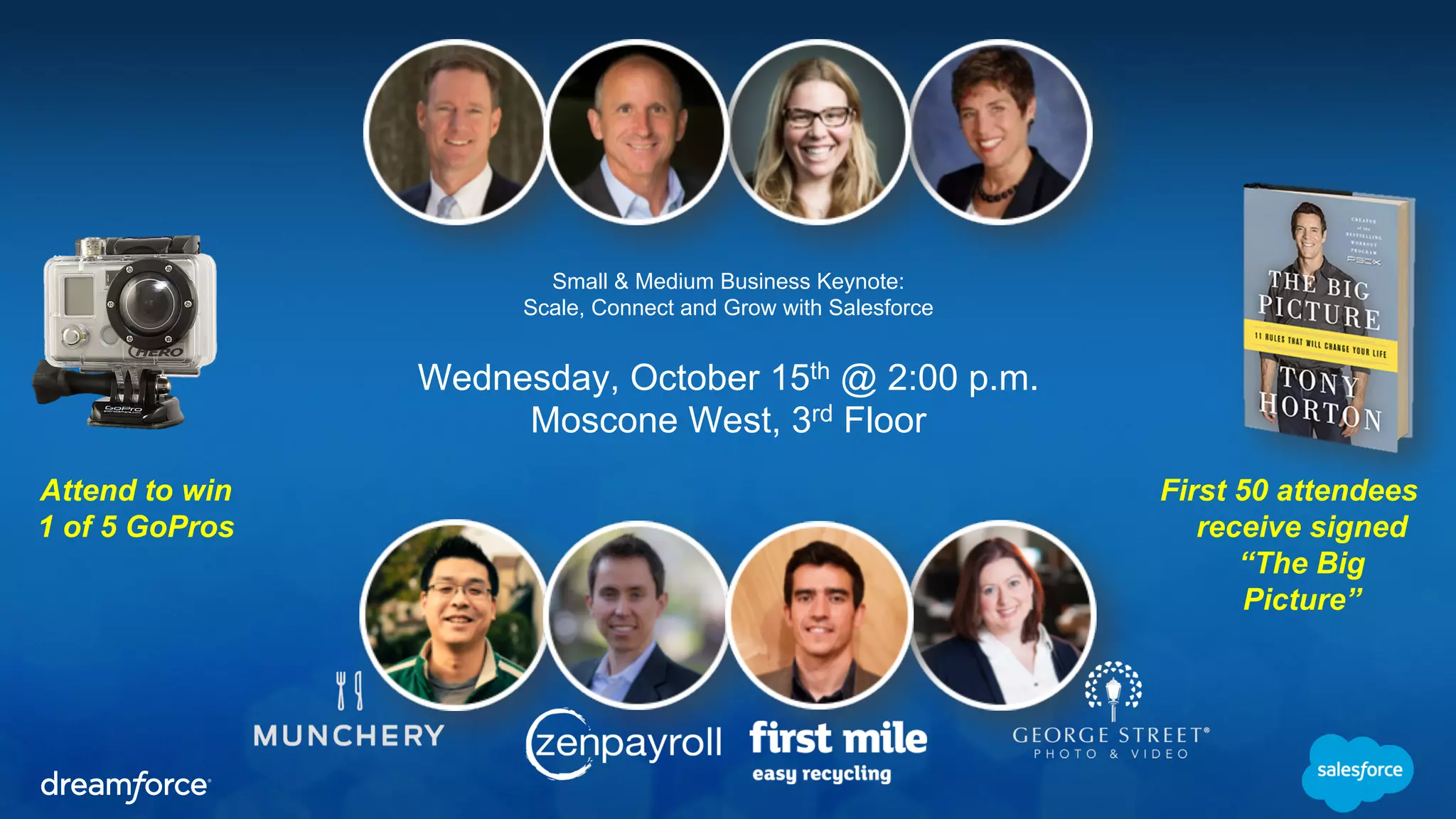 Small & Medium Business Keynote: 
Scale, Connect and Grow with Salesforce 
Wednesday, October 15th @ 2:00 p.m. 
Moscone West, 3rd Floor 
Attend to win 
1 of 5 GoPros 
First 50 attendees 
receive signed 
“The Big 
Picture” 
 