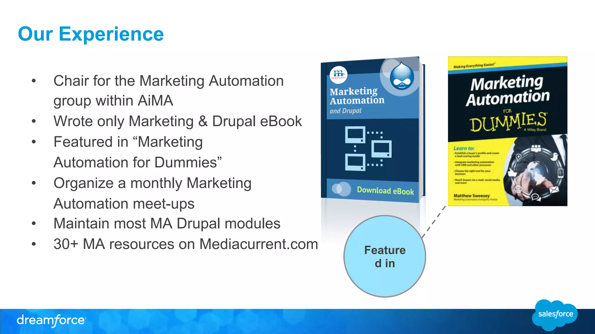 Our Experience 
• Chair for the Marketing Automation 
group within AiMA 
• Wrote only Marketing & Drupal eBook 
• Featured in “Marketing 
Automation for Dummies” 
• Organize a monthly Marketing 
Automation meet-ups 
• Maintain most MA Drupal modules 
• 30+ MA resources on Mediacurrent.com 
Feature 
d in 
 