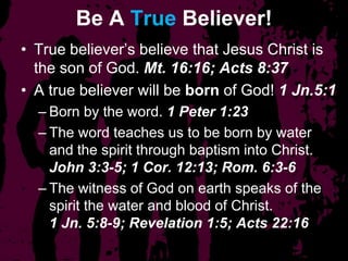 Be A True Believer!
• True believer’s believe that Jesus Christ is
the son of God. Mt. 16:16; Acts 8:37
• A true believer will be born of God! 1 Jn.5:1
– Born by the word. 1 Peter 1:23
– The word teaches us to be born by water
and the spirit through baptism into Christ.
John 3:3-5; 1 Cor. 12:13; Rom. 6:3-6
– The witness of God on earth speaks of the
spirit the water and blood of Christ.
1 Jn. 5:8-9; Revelation 1:5; Acts 22:16
 