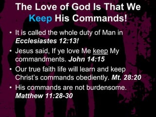 The Love of God Is That We
Keep His Commands!
• It is called the whole duty of Man in
Ecclesiastes 12:13!
• Jesus said, If ye love Me keep My
commandments. John 14:15
• Our true faith life will learn and keep
Christ’s commands obediently. Mt. 28:20
• His commands are not burdensome.
Matthew 11:28-30
 
