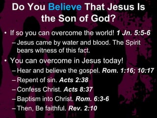 Do You Believe That Jesus Is
the Son of God?
• If so you can overcome the world! 1 Jn. 5:5-6
– Jesus came by water and blood. The Spirit
bears witness of this fact.
• You can overcome in Jesus today!
– Hear and believe the gospel. Rom. 1:16; 10:17
– Repent of sin. Acts 2:38
– Confess Christ. Acts 8:37
– Baptism into Christ. Rom. 6:3-6
– Then, Be faithful. Rev. 2:10
 