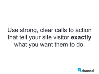 Use strong, clear calls to action
that tell your site visitor exactly
what you want them to do.
 