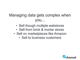 Managing data gets complex when you...
•  Sell though multiple webstores
•  Sell from brick & mortar stores
•  Sell on marketplaces like Amazon
•  Sell to business customers
 