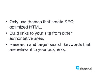 •  Only use themes that create SEO-
optimized HTML.
•  Build links to your site from other
authoritative sites.
•  Research and target search keywords that
are relevant to your business.
 