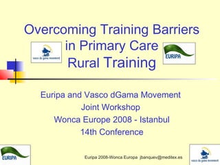 Overcoming Training Barriers
in Primary Care
Rural Training
Euripa and Vasco dGama Movement
Joint Workshop
Wonca Europe 2008 - Istanbul
14th Conference
Euripa 2008-Wonca Europa jbanquev@meditex.es

 