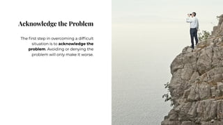 Acknowledge the Problem
Acknowledge the Problem
The first step in overcoming a difficult
situation is to acknowledge the
problem. Avoiding or denying the
problem will only make it worse.
The first step in overcoming a difficult
situation is to acknowledge the
problem. Avoiding or denying the
problem will only make it worse.
 