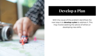 Develop a Plan
Develop a Plan
With the cause of the problem identified, the
next step is to develop a plan to address it. This
may involve seeking the advice of others or
developing new skills.
With the cause of the problem identified, the
next step is to develop a plan to address it. This
may involve seeking the advice of others or
developing new skills.
 