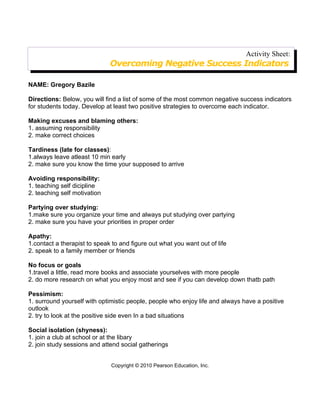 Activity Sheet:
                              Overcoming Negative Success Indicators

NAME: Gregory Bazile

Directions: Below, you will find a list of some of the most common negative success indicators
for students today. Develop at least two positive strategies to overcome each indicator.

Making excuses and blaming others:
1. assuming responsibility
2. make correct choices

Tardiness (late for classes):
1.always leave atleast 10 min early
2. make sure you know the time your supposed to arrive

Avoiding responsibility:
1. teaching self dicipline
2. teaching self motivation

Partying over studying:
1.make sure you organize your time and always put studying over partying
2. make sure you have your priorities in proper order

Apathy:
1.contact a therapist to speak to and figure out what you want out of life
2. speak to a family member or friends

No focus or goals
1.travel a little, read more books and associate yourselves with more people
2. do more research on what you enjoy most and see if you can develop down thatb path

Pessimism:
1. surround yourself with optimistic people, people who enjoy life and always have a positive
outlook
2. try to look at the positive side even In a bad situations

Social isolation (shyness):
1. join a club at school or at the libary
2. join study sessions and attend social gatherings


                              Copyright © 2010 Pearson Education, Inc.
 