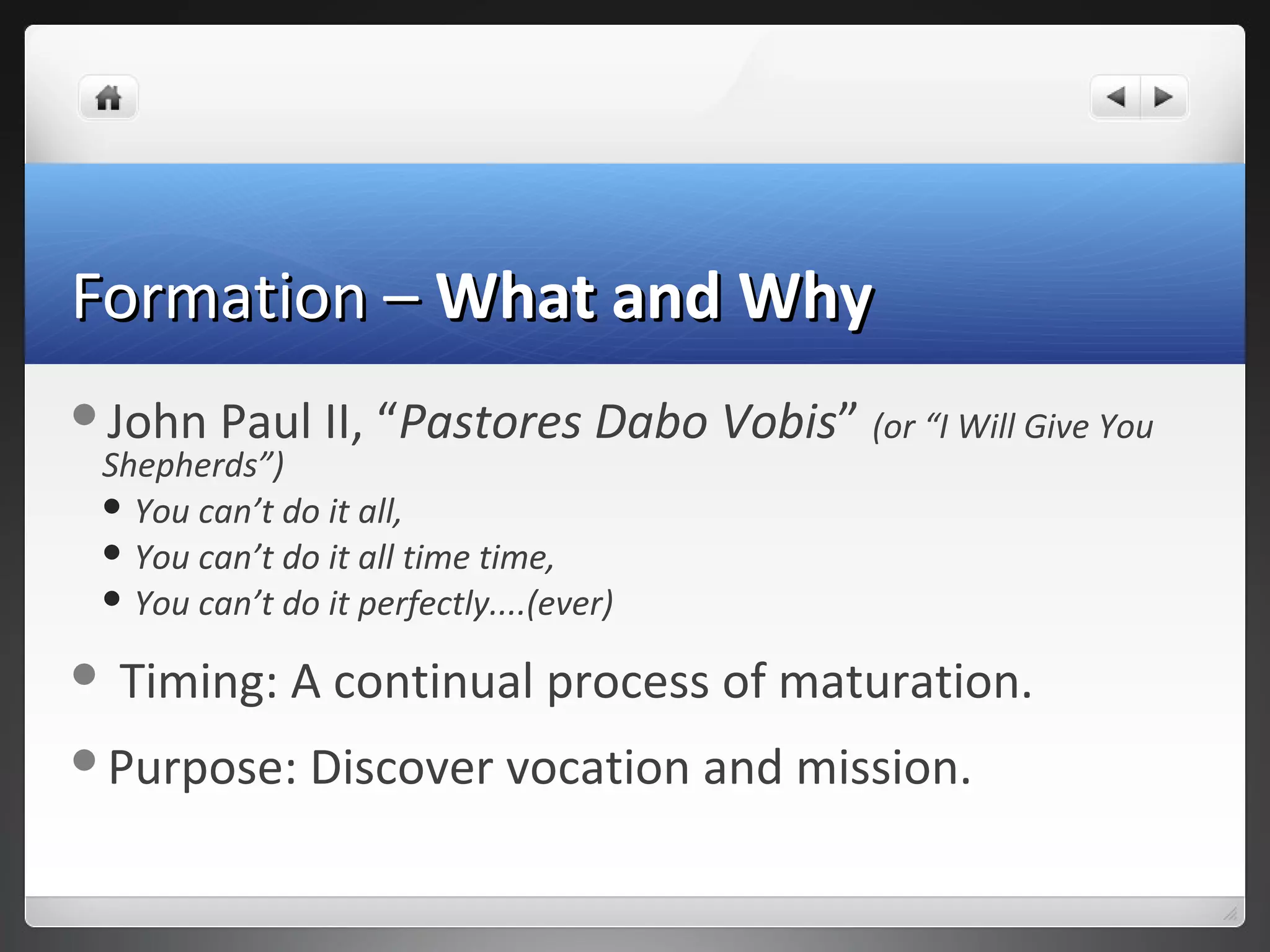 Formation –Formation – What and WhyWhat and Why
John Paul II, “Pastores Dabo Vobis” (or “I Will Give You
Shepherds”)
 You can’t do it all,
 You can’t do it all time time,
 You can’t do it perfectly....(ever)
 Timing: A continual process of maturation.
Purpose: Discover vocation and mission.
 