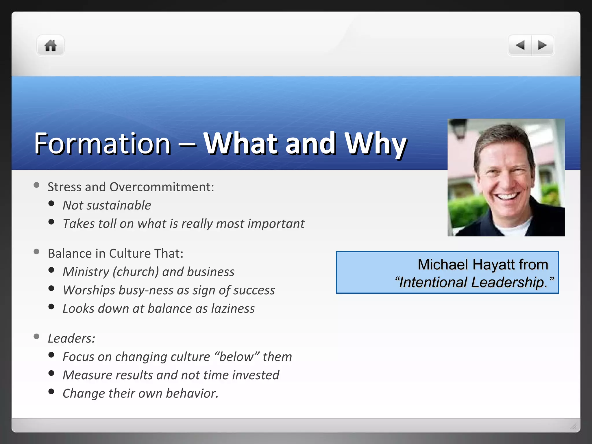 Formation –Formation – What and WhyWhat and Why
 Stress and Overcommitment:
 Not sustainable
 Takes toll on what is really most important
 Balance in Culture That:
 Ministry (church) and business
 Worships busy-ness as sign of success
 Looks down at balance as laziness
 Leaders:
 Focus on changing culture “below” them
 Measure results and not time invested
 Change their own behavior.
Michael Hayatt fromMichael Hayatt from
“Intentional Leadership.”“Intentional Leadership.”
 