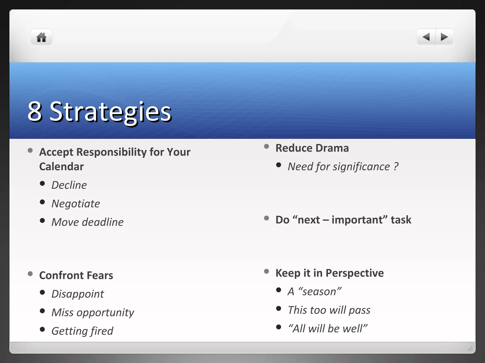 8 Strategies8 Strategies
 Accept Responsibility for Your
Calendar
 Decline
 Negotiate
 Move deadline
 Confront Fears
 Disappoint
 Miss opportunity
 Getting fired
 Reduce Drama
 Need for significance ?
 Do “next – important” task
 Keep it in Perspective
 A “season”
 This too will pass
 “All will be well”
 