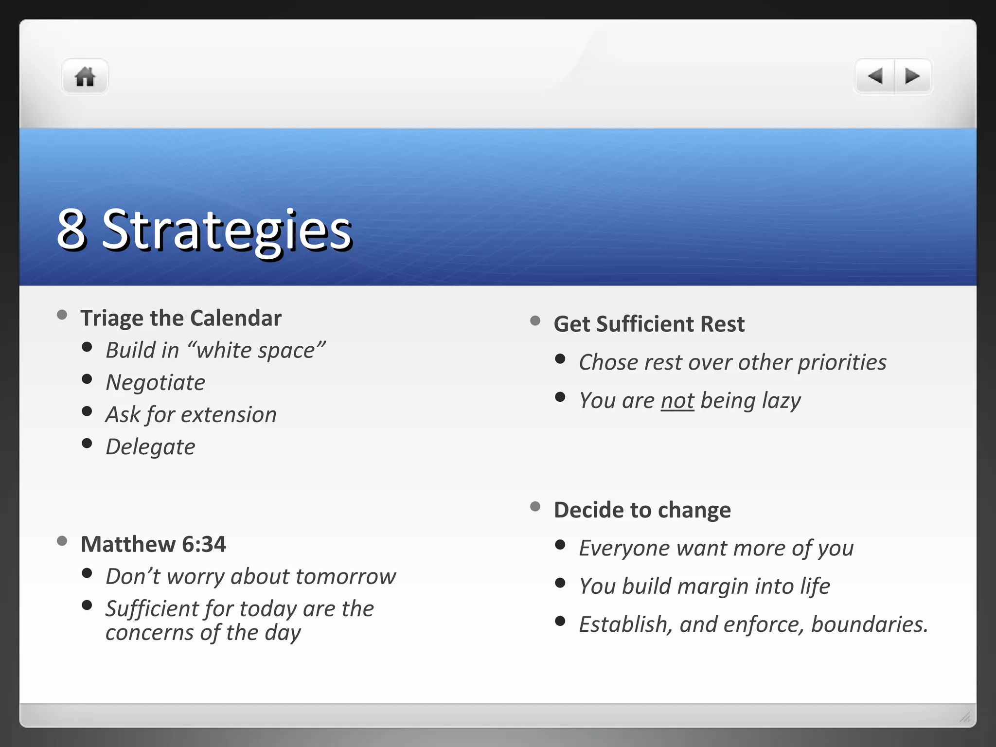 8 Strategies8 Strategies
 Triage the Calendar
 Build in “white space”
 Negotiate
 Ask for extension
 Delegate
 Matthew 6:34
 Don’t worry about tomorrow
 Sufficient for today are the
concerns of the day
 Get Sufficient Rest
 Chose rest over other priorities
 You are not being lazy
 Decide to change
 Everyone want more of you
 You build margin into life
 Establish, and enforce, boundaries.
 