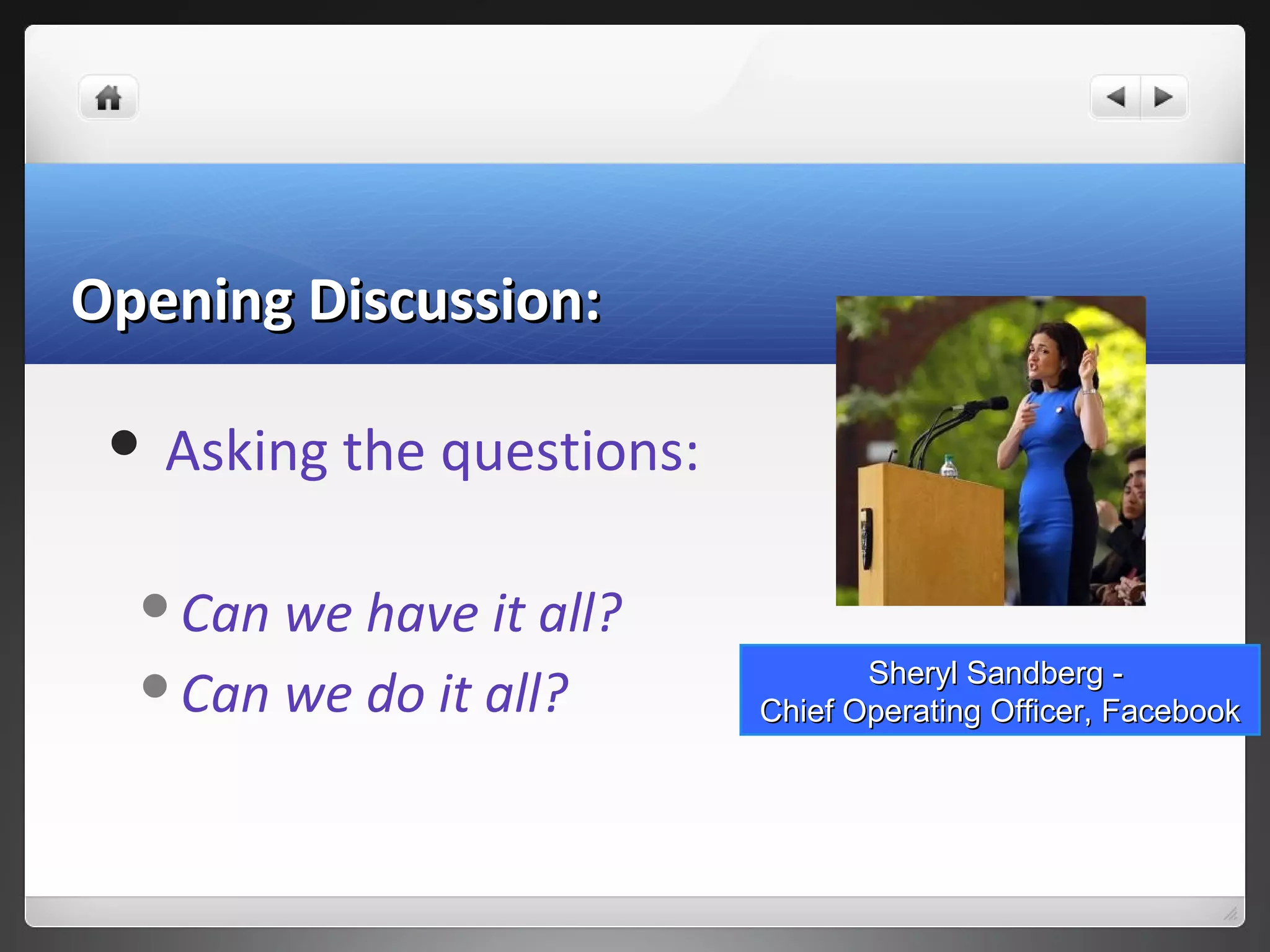 Opening Discussion:Opening Discussion:
 Asking the questions:
Can we have it all?
Can we do it all? Sheryl Sandberg -Sheryl Sandberg -
Chief Operating Officer, FacebookChief Operating Officer, Facebook
 