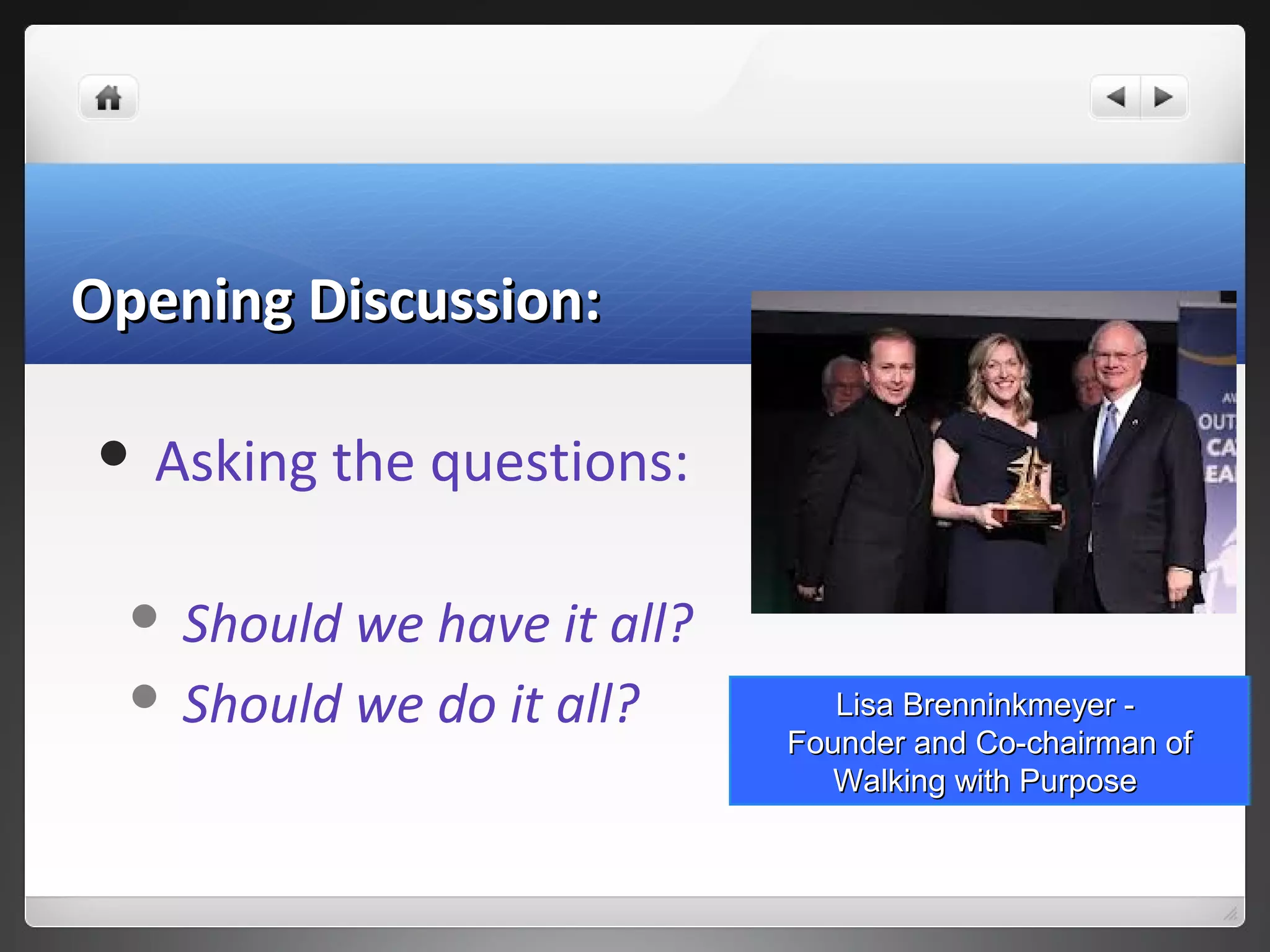 Opening Discussion:Opening Discussion:
 Asking the questions:
 Should we have it all?
 Should we do it all? Lisa Brenninkmeyer -Lisa Brenninkmeyer -
Founder and Co-chairman ofFounder and Co-chairman of
Walking with PurposeWalking with Purpose
 