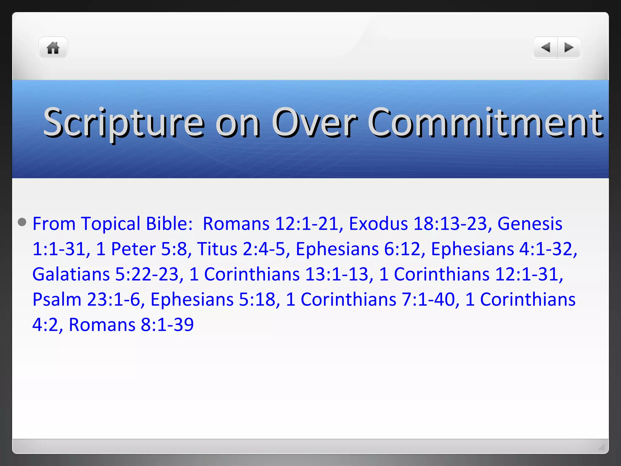 From Topical Bible: Romans 12:1-21, Exodus 18:13-23, Genesis
1:1-31, 1 Peter 5:8, Titus 2:4-5, Ephesians 6:12, Ephesians 4:1-32,
Galatians 5:22-23, 1 Corinthians 13:1-13, 1 Corinthians 12:1-31,
Psalm 23:1-6, Ephesians 5:18, 1 Corinthians 7:1-40, 1 Corinthians
4:2, Romans 8:1-39
Scripture on Over CommitmentScripture on Over Commitment
 