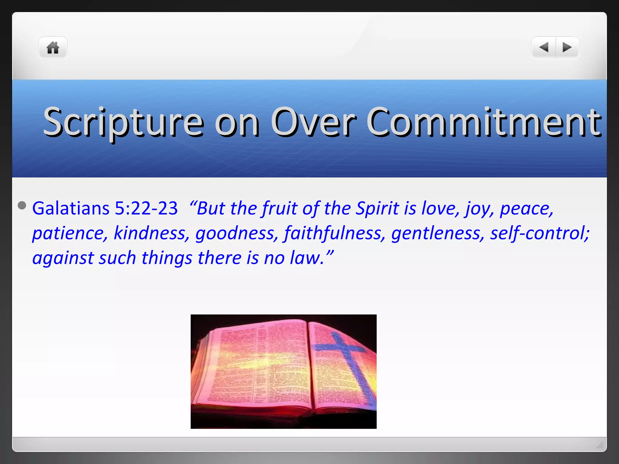 Galatians 5:22-23 “But the fruit of the Spirit is love, joy, peace,
patience, kindness, goodness, faithfulness, gentleness, self-control;
against such things there is no law.”
Scripture on Over CommitmentScripture on Over Commitment
 