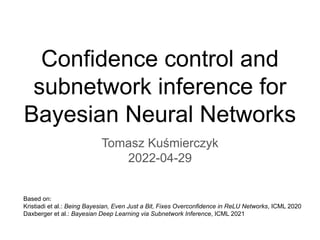 Confidence control and
subnetwork inference for
Bayesian Neural Networks
Tomasz Kuśmierczyk
2022-04-29
Based on:
Kristiadi et al.: Being Bayesian, Even Just a Bit, Fixes Overconfidence in ReLU Networks, ICML 2020
Daxberger et al.: Bayesian Deep Learning via Subnetwork Inference, ICML 2021
 