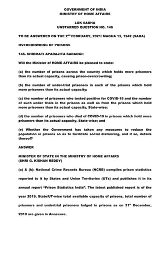 GOVERNMENT OF INDIA
MINISTRY OF HOME AFFAIRS
LOK SABHA
UNSTARRED QUESTION NO. 146
TO BE ANSWERED ON THE 2ND
FEBRUARY, 2021/ MAGHA 13, 1942 (SAKA)
OVERCROWDING OF PRISONS
146. SHRIMATI APARAJITA SARANGI:
Will the Minister of HOME AFFAIRS be pleased to state:
(a) the number of prisons across the country which holds more prisoners
than its actual capacity, causing prison-overcrowding;
(b) the number of under-trial prisoners in each of the prisons which hold
more prisoners than its actual capacity;
(c) the number of prisoners who tested positive for COVID-19 and the number
of such under trials in the prisons as well as from the prisons which hold
more prisoners than its actual capacity, State-wise;
(d) the number of prisoners who died of COVID-19 in prisons which hold more
prisoners than its actual capacity, State-wise; and
(e) Whether the Government has taken any measures to reduce the
population in prisons so as to facilitate social distancing, and if so, details
thereof?
ANSWER
MINISTER OF STATE IN THE MINISTRY OF HOME AFFAIRS
(SHRI G. KISHAN REDDY)
(a) & (b): National Crime Records Bureau (NCRB) compiles prison statistics
reported to it by States and Union Territories (UTs) and publishes it in its
annual report “Prison Statistics India”. The latest published report is of the
year 2019. State/UT-wise total available capacity of prisons, total number of
prisoners and undertrial prisoners lodged in prisons as on 31st
December,
2019 are given in Annexure.
 