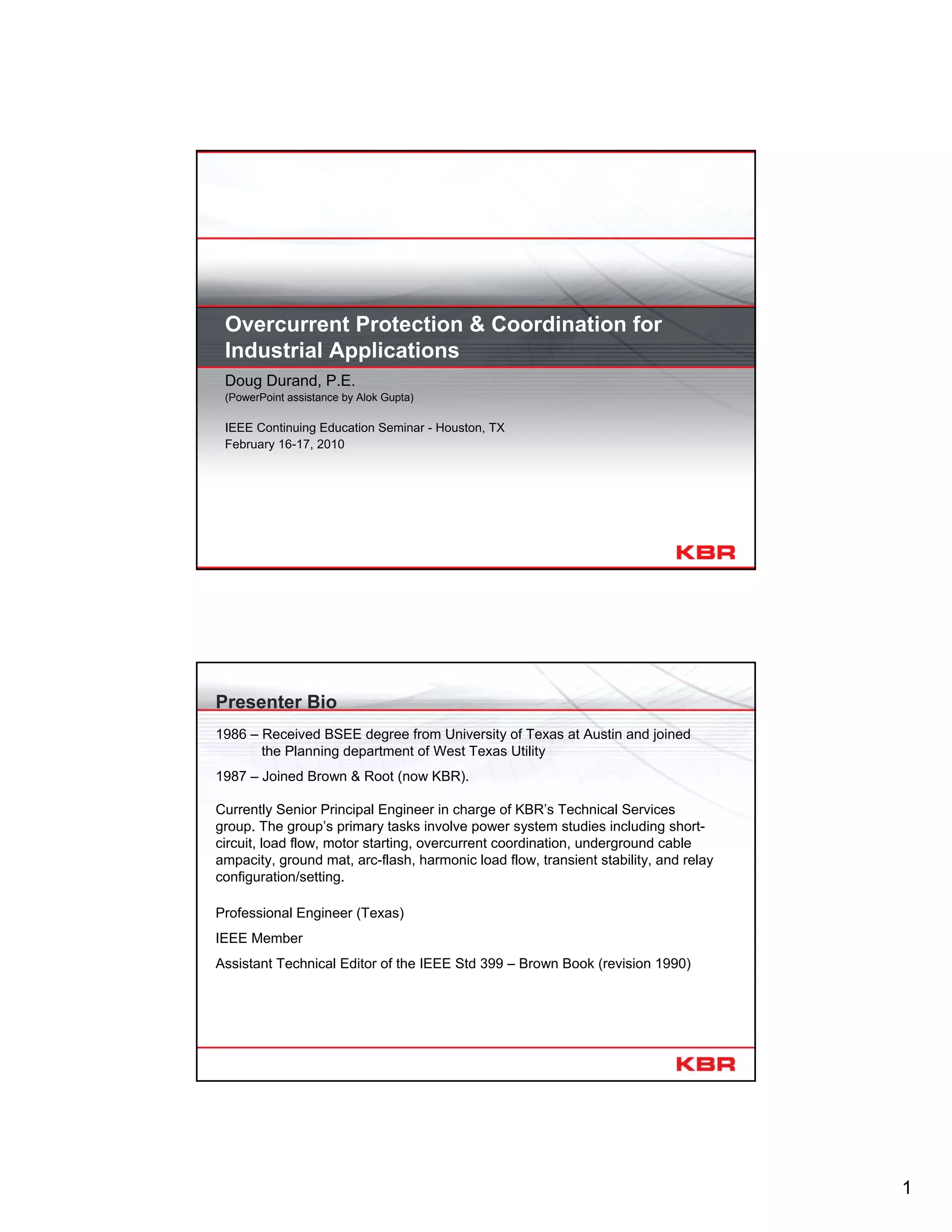 1
Overcurrent Protection & Coordination for
Industrial Applications
Doug Durand, P.E.
(PowerPoint assistance by Alok Gupta)
IEEE Continuing Education Seminar - Houston, TX
February 16-17, 2010
Presenter Bio
1986 – Received BSEE degree from University of Texas at Austin and joined
the Planning department of West Texas Utility
1987 – Joined Brown & Root (now KBR).
Currently Senior Principal Engineer in charge of KBR’s Technical Services
group. The group’s primary tasks involve power system studies including short-
circuit, load flow, motor starting, overcurrent coordination, underground cable
ampacity, ground mat, arc-flash, harmonic load flow, transient stability, and relay
configuration/setting.
Professional Engineer (Texas)
IEEE Member
Assistant Technical Editor of the IEEE Std 399 – Brown Book (revision 1990)
 