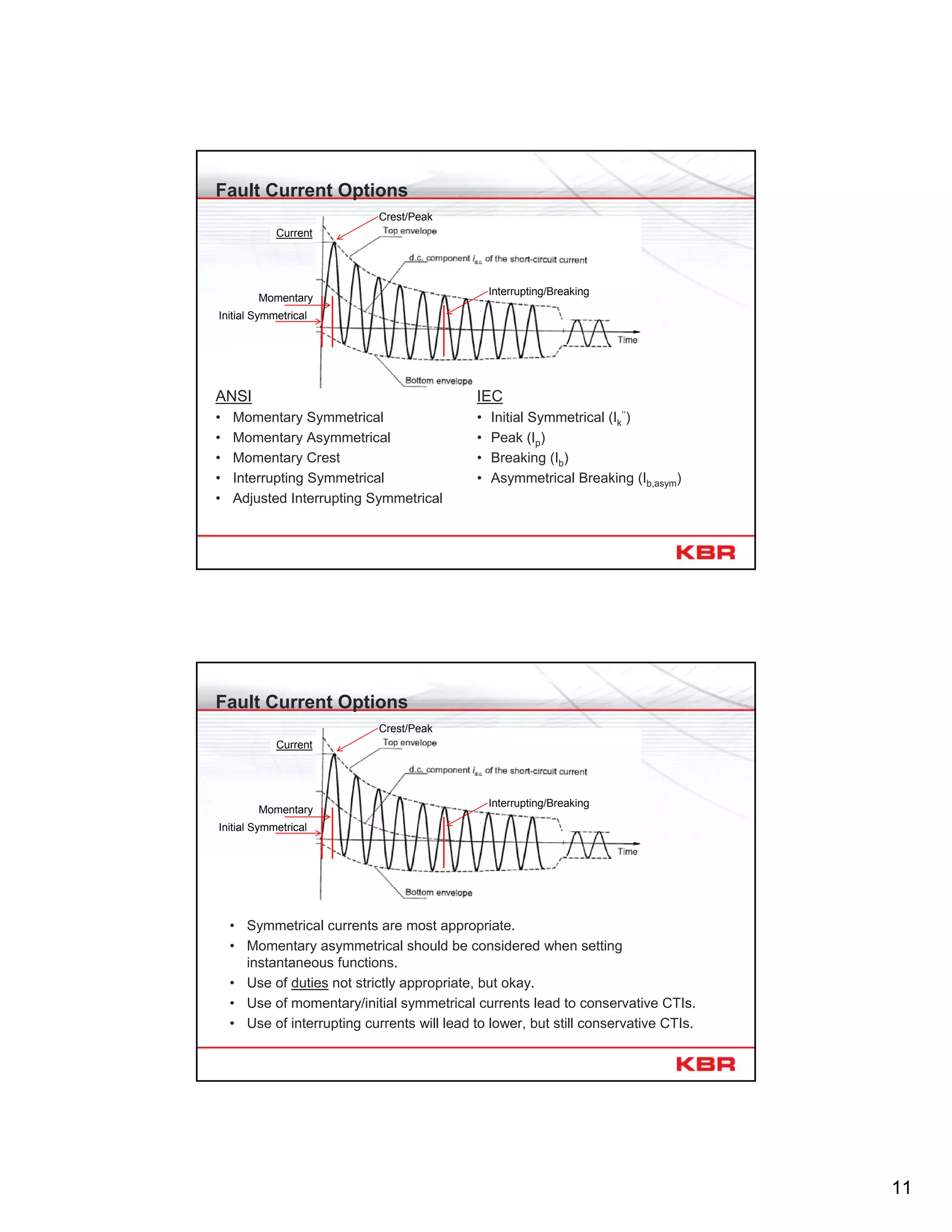 11
Fault Current Options
ANSI
• Momentary Symmetrical
• Momentary Asymmetrical
• Momentary Crest
• Interrupting Symmetrical
• Adjusted Interrupting Symmetrical
IEC
• Initial Symmetrical (Ik
’’)
• Peak (Ip)
• Breaking (Ib)
• Asymmetrical Breaking (Ib,asym)
Momentary
Current
Crest/Peak
Interrupting/Breaking
Initial Symmetrical
Fault Current Options
• Symmetrical currents are most appropriate.
• Momentary asymmetrical should be considered when setting
instantaneous functions.
• Use of duties not strictly appropriate, but okay.
• Use of momentary/initial symmetrical currents lead to conservative CTIs.
• Use of interrupting currents will lead to lower, but still conservative CTIs.
Momentary
Current
Crest/Peak
Interrupting/Breaking
Initial Symmetrical
 