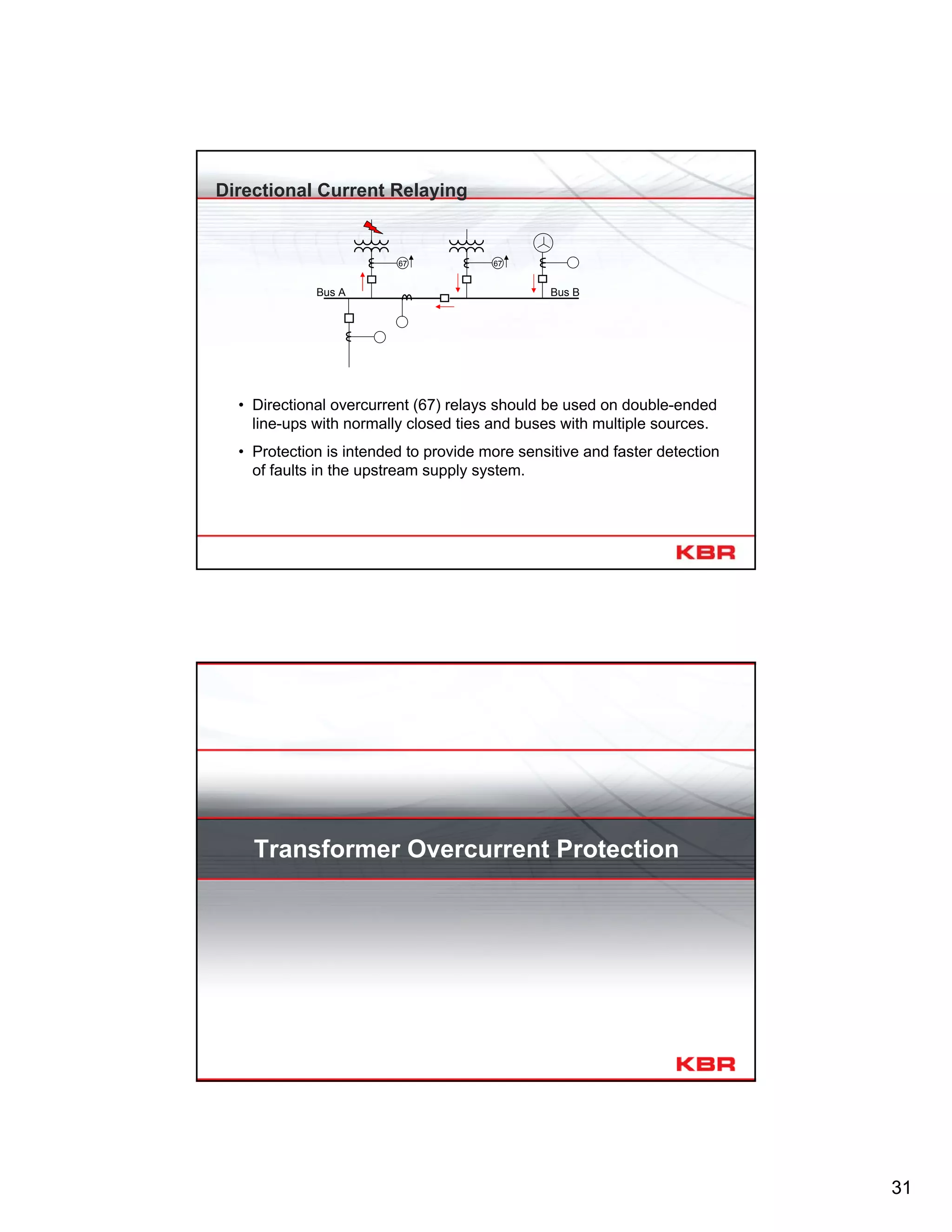31
Directional Current Relaying
67
Bus A Bus B
67
• Directional overcurrent (67) relays should be used on double-ended
line-ups with normally closed ties and buses with multiple sources.
• Protection is intended to provide more sensitive and faster detection
of faults in the upstream supply system.
Transformer Overcurrent Protection
 