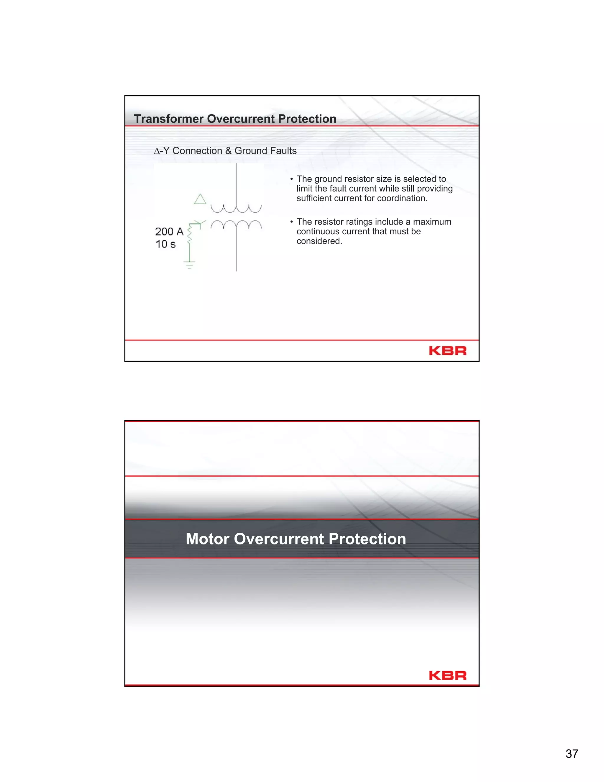 37
Transformer Overcurrent Protection
∆-Y Connection & Ground Faults
• The ground resistor size is selected to
limit the fault current while still providing
sufficient current for coordination.
• The resistor ratings include a maximum
continuous current that must be
considered.
Motor Overcurrent Protection
 