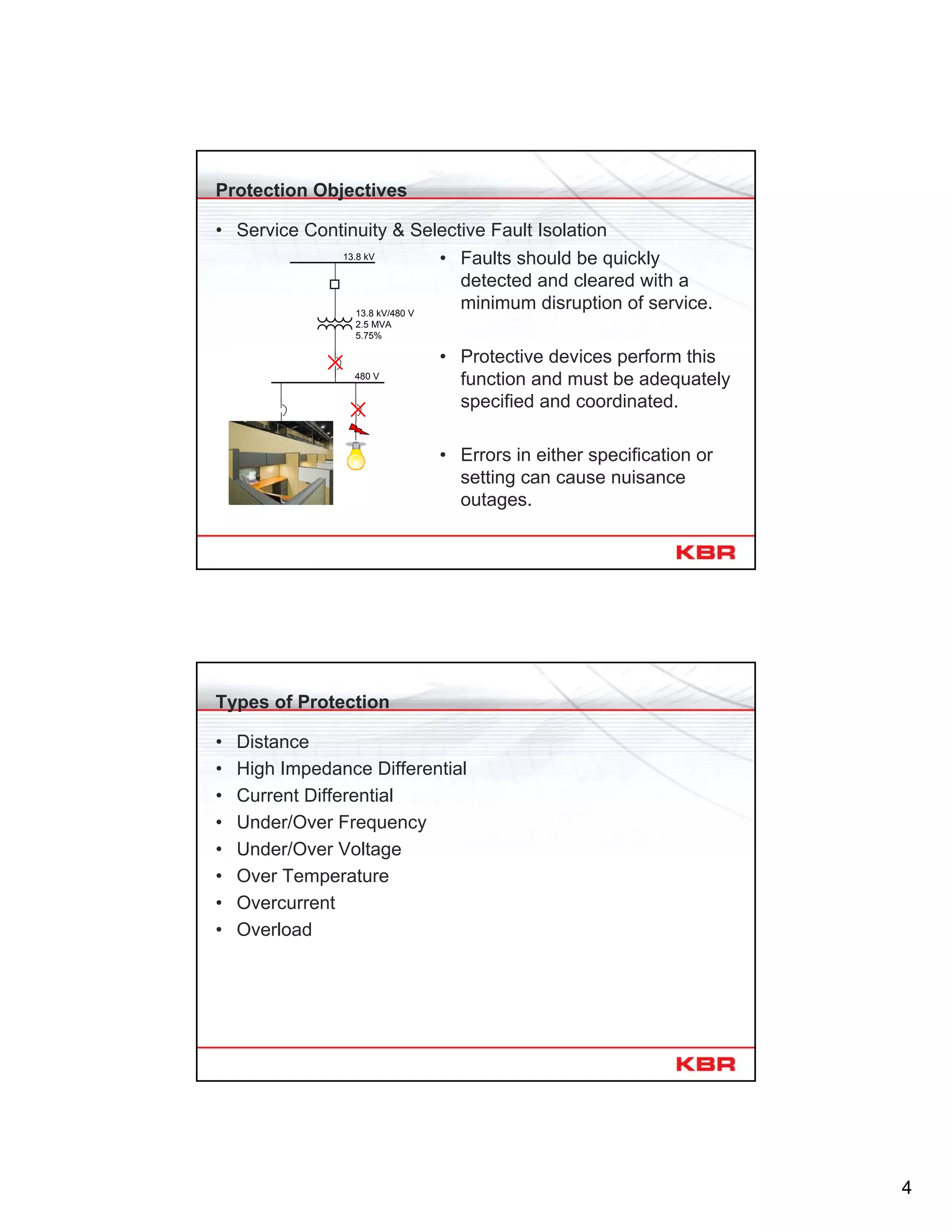 4
Protection Objectives
• Service Continuity & Selective Fault Isolation
13.8 kV
480 V
13.8 kV/480 V
2.5 MVA
5.75%
• Faults should be quickly
detected and cleared with a
minimum disruption of service.
• Protective devices perform this
function and must be adequately
specified and coordinated.
• Errors in either specification or
setting can cause nuisance
outages.
Types of Protection
• Distance
• High Impedance Differential
• Current Differential
• Under/Over Frequency
• Under/Over Voltage
• Over Temperature
• Overcurrent
• Overload
 