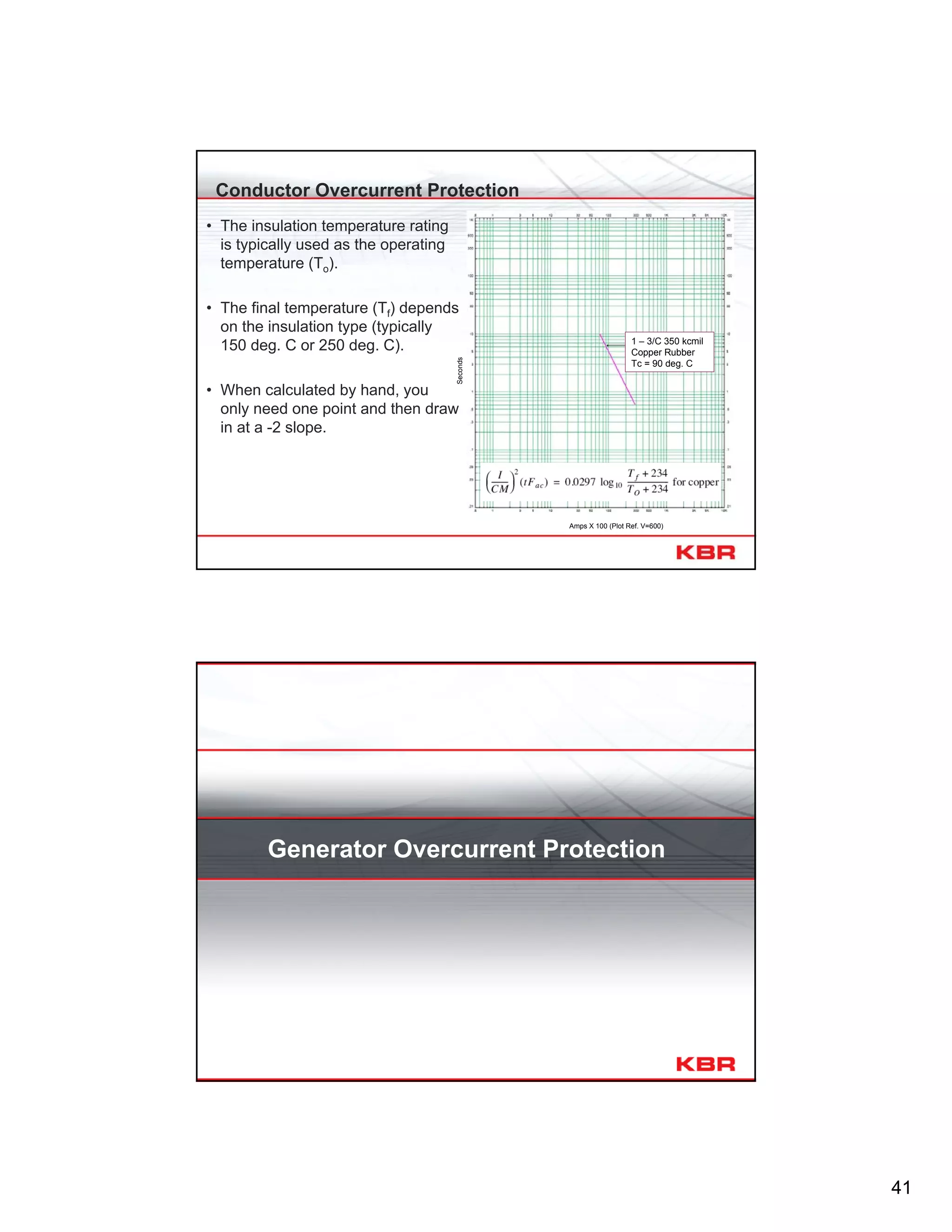 41
Conductor Overcurrent Protection
1 – 3/C 350 kcmil
Copper Rubber
Tc = 90 deg. C
Seconds
Amps X 100 (Plot Ref. V=600)
• The insulation temperature rating
is typically used as the operating
temperature (To).
• The final temperature (Tf) depends
on the insulation type (typically
150 deg. C or 250 deg. C).
• When calculated by hand, you
only need one point and then draw
in at a -2 slope.
Generator Overcurrent Protection
 
