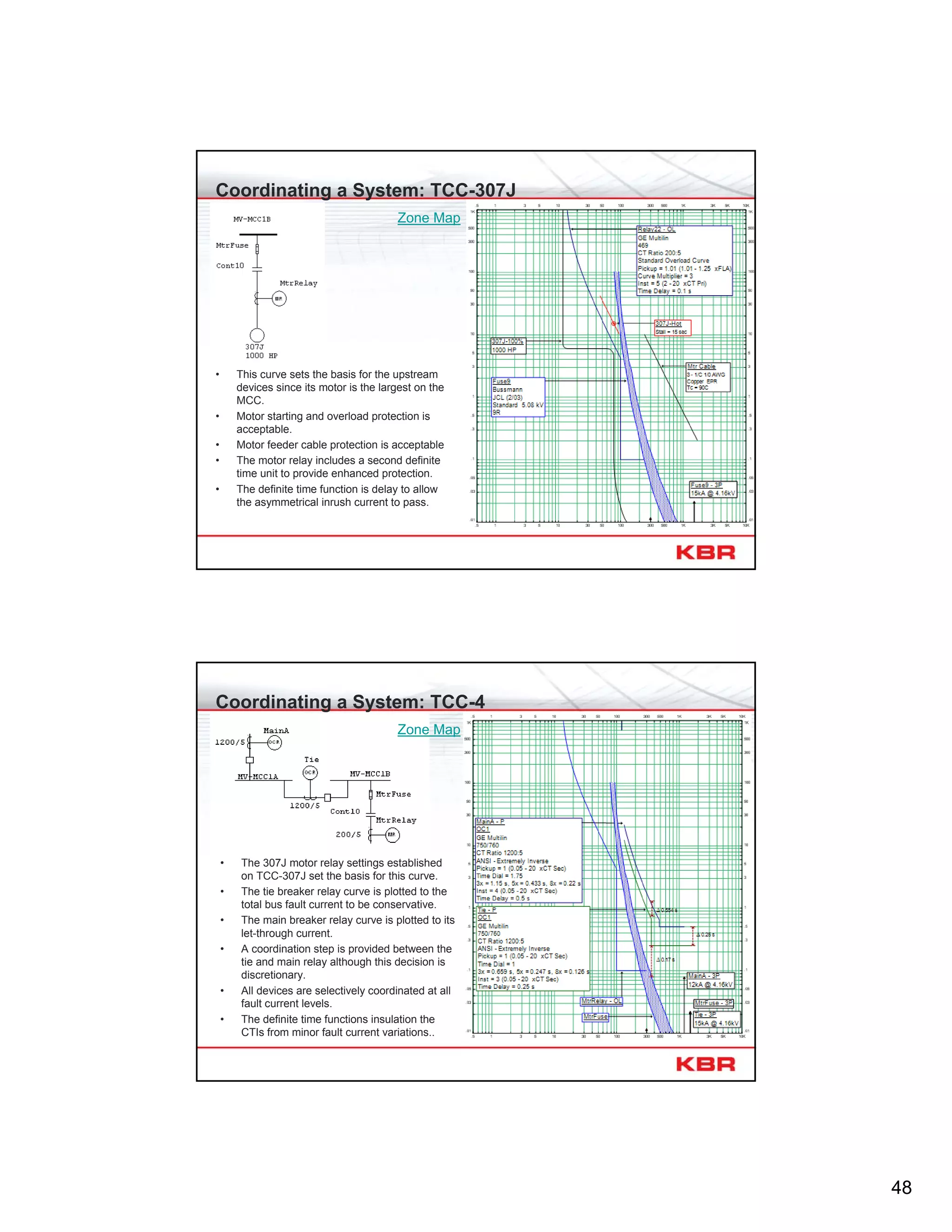 48
Coordinating a System: TCC-307J
• This curve sets the basis for the upstream
devices since its motor is the largest on the
MCC.
• Motor starting and overload protection is
acceptable.
• Motor feeder cable protection is acceptable
• The motor relay includes a second definite
time unit to provide enhanced protection.
• The definite time function is delay to allow
the asymmetrical inrush current to pass.
Zone Map
Coordinating a System: TCC-4
• The 307J motor relay settings established
on TCC-307J set the basis for this curve.
• The tie breaker relay curve is plotted to the
total bus fault current to be conservative.
• The main breaker relay curve is plotted to its
let-through current.
• A coordination step is provided between the
tie and main relay although this decision is
discretionary.
• All devices are selectively coordinated at all
fault current levels.
• The definite time functions insulation the
CTIs from minor fault current variations..
Zone Map
 