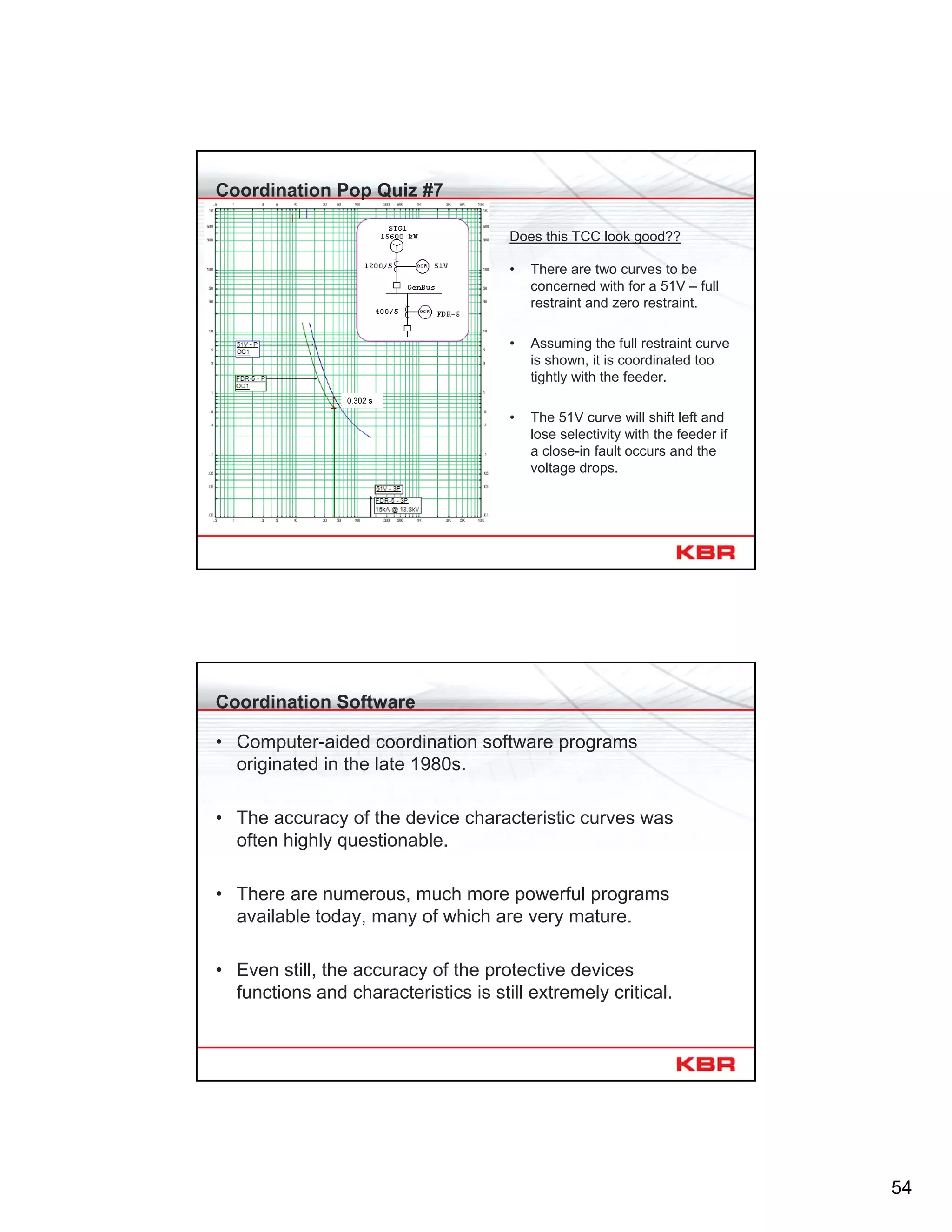 54
Coordination Pop Quiz #7
Does this TCC look good??
• There are two curves to be
concerned with for a 51V – full
restraint and zero restraint.
• Assuming the full restraint curve
is shown, it is coordinated too
tightly with the feeder.
• The 51V curve will shift left and
lose selectivity with the feeder if
a close-in fault occurs and the
voltage drops.
0.302 s
Coordination Software
• Computer-aided coordination software programs
originated in the late 1980s.
• The accuracy of the device characteristic curves was
often highly questionable.
• There are numerous, much more powerful programs
available today, many of which are very mature.
• Even still, the accuracy of the protective devices
functions and characteristics is still extremely critical.
 