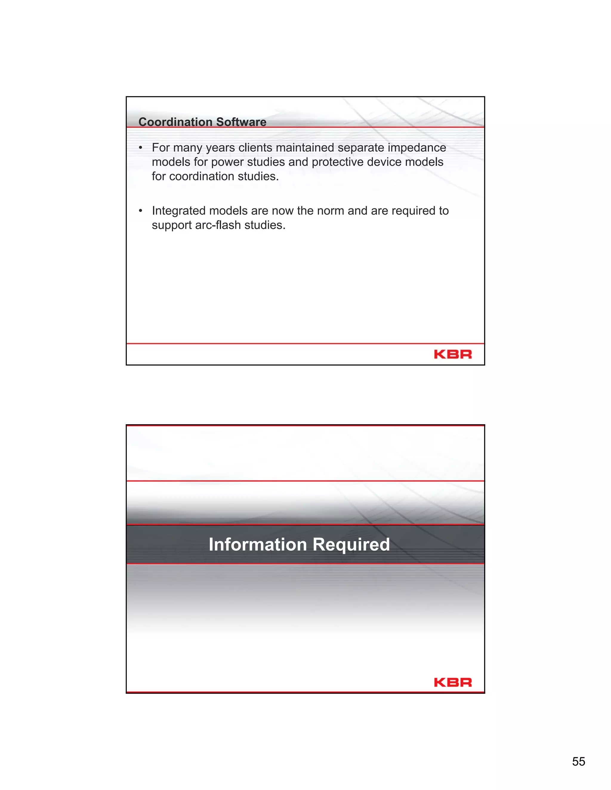 55
Coordination Software
• For many years clients maintained separate impedance
models for power studies and protective device models
for coordination studies.
• Integrated models are now the norm and are required to
support arc-flash studies.
Information Required
 