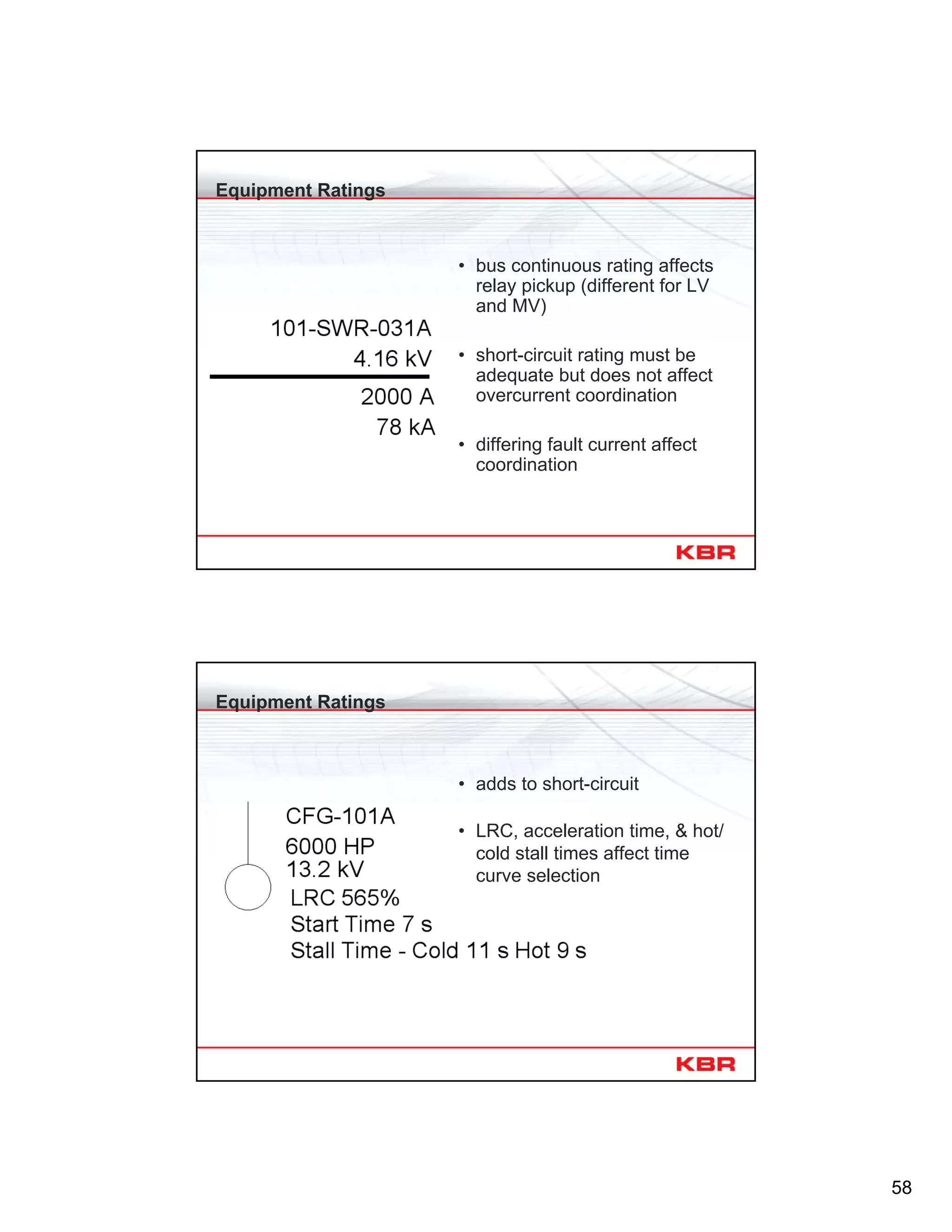 58
Equipment Ratings
• bus continuous rating affects
relay pickup (different for LV
and MV)
• short-circuit rating must be
adequate but does not affect
overcurrent coordination
• differing fault current affect
coordination
Equipment Ratings
• adds to short-circuit
• LRC, acceleration time, & hot/
cold stall times affect time
curve selection
 