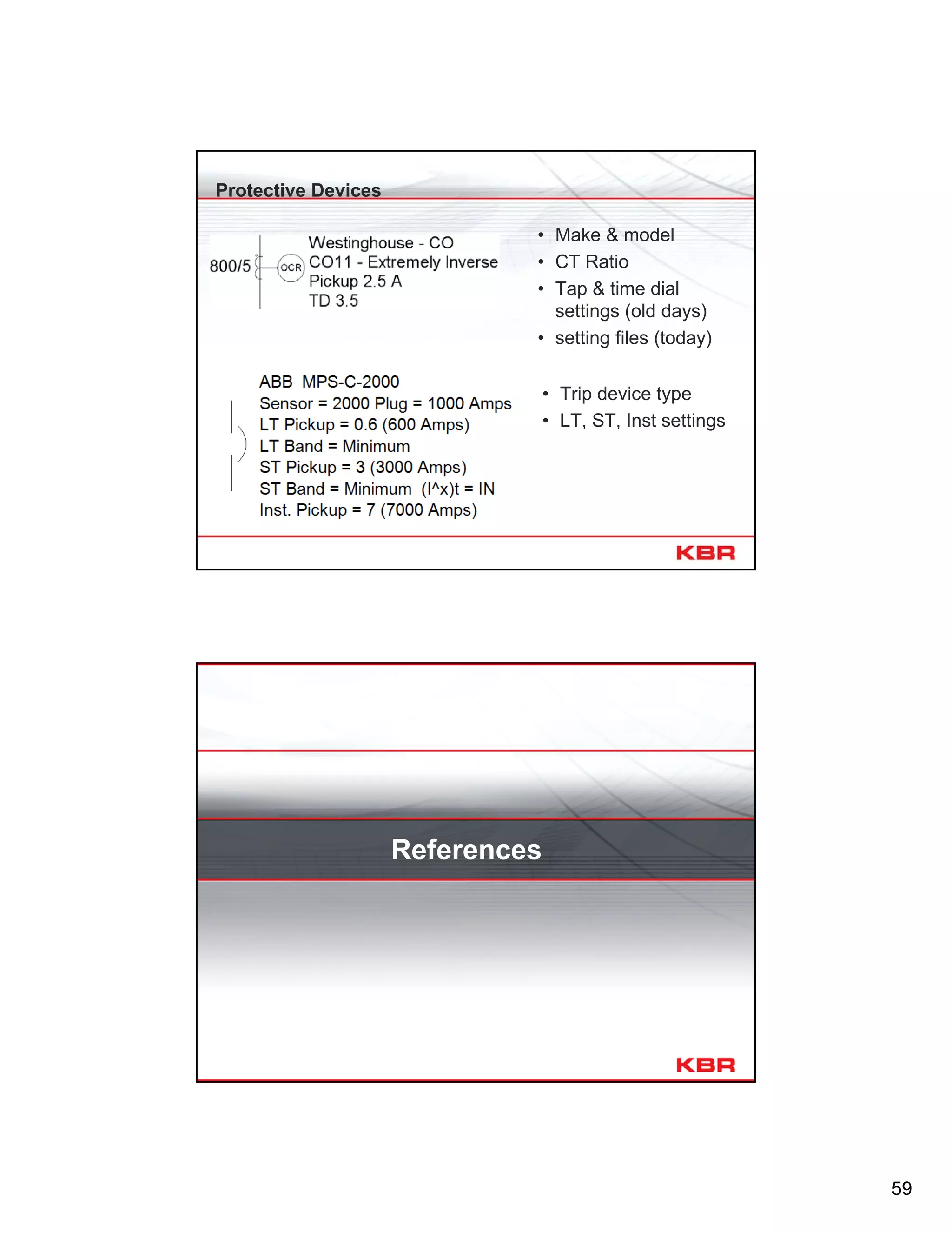 59
Protective Devices
• Make & model
• CT Ratio
• Tap & time dial
settings (old days)
• setting files (today)
• Trip device type
• LT, ST, Inst settings
References
 