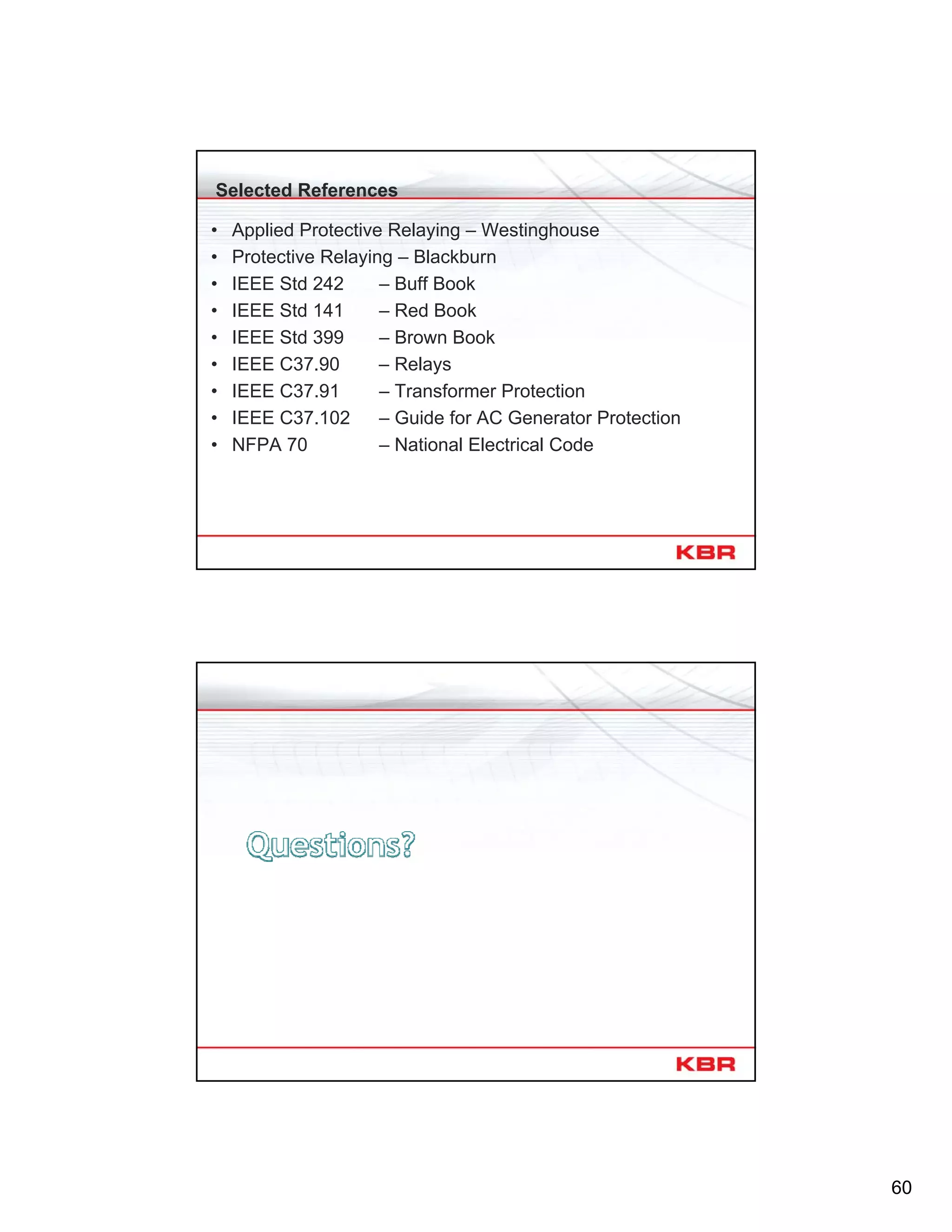 60
Selected References
• Applied Protective Relaying – Westinghouse
• Protective Relaying – Blackburn
• IEEE Std 242 – Buff Book
• IEEE Std 141 – Red Book
• IEEE Std 399 – Brown Book
• IEEE C37.90 – Relays
• IEEE C37.91 – Transformer Protection
• IEEE C37.102 – Guide for AC Generator Protection
• NFPA 70 – National Electrical Code
120
 
