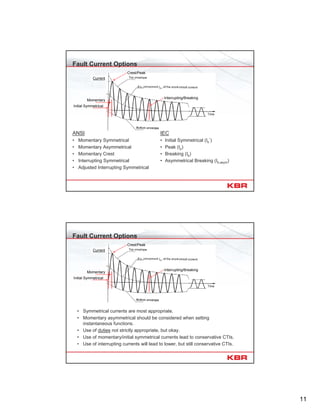11
Fault Current Options
ANSI
• Momentary Symmetrical
• Momentary Asymmetrical
• Momentary Crest
• Interrupting Symmetrical
• Adjusted Interrupting Symmetrical
IEC
• Initial Symmetrical (Ik
’’)
• Peak (Ip)
• Breaking (Ib)
• Asymmetrical Breaking (Ib,asym)
Momentary
Current
Crest/Peak
Interrupting/Breaking
Initial Symmetrical
Fault Current Options
• Symmetrical currents are most appropriate.
• Momentary asymmetrical should be considered when setting
instantaneous functions.
• Use of duties not strictly appropriate, but okay.
• Use of momentary/initial symmetrical currents lead to conservative CTIs.
• Use of interrupting currents will lead to lower, but still conservative CTIs.
Momentary
Current
Crest/Peak
Interrupting/Breaking
Initial Symmetrical
 