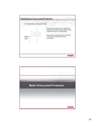 37
Transformer Overcurrent Protection
∆-Y Connection & Ground Faults
• The ground resistor size is selected to
limit the fault current while still providing
sufficient current for coordination.
• The resistor ratings include a maximum
continuous current that must be
considered.
Motor Overcurrent Protection
 