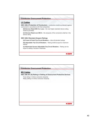 40
Conductor Overcurrent Protection
LV Cables
NEC 240.4 Protection of Conductors – conductors shall be protected against
overcurrent in accordance with their ampacities
(B) Devices Rated 800 A or Less – the next higher standard device rating
shall be permitted
(C) Devices Rated over 800 A – the ampacity of the conductors shall be ≥ the
device rating
NEC 240.6 Standard Ampere Ratings
(A) Fuses & Fixed-Trip Circuit Breakers – cites all standard ratings
(B) Adjustable Trip Circuit Breakers – Rating shall be equal to maximum
setting
(C) Restricted Access Adjustable-Trip Circuit Breakers – Rating can be
equal to setting if access is restricted
Conductor Overcurrent Protection
MV Cables
NEC 240.101 (A) Rating or Setting of Overcurrent Protective Devices
Fuse rating ≤ 3 times conductor ampacity
Relay setting ≤ 6 times conductor ampacity
 