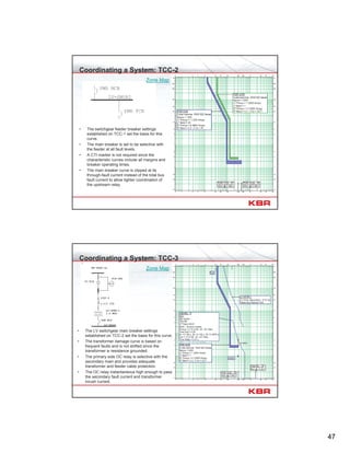 47
Coordinating a System: TCC-2
• The switchgear feeder breaker settings
established on TCC-1 set the basis for this
curve.
• The main breaker is set to be selective with
the feeder at all fault levels.
• A CTI marker is not required since the
characteristic curves include all margins and
breaker operating times.
• The main breaker curve is clipped at its
through-fault current instead of the total bus
fault current to allow tighter coordination of
the upstream relay.
Zone Map
Coordinating a System: TCC-3
• The LV switchgear main breaker settings
established on TCC-2 set the basis for this curve.
• The transformer damage curve is based on
frequent faults and is not shifted since the
transformer is resistance grounded.
• The primary side OC relay is selective with the
secondary main and provides adequate
transformer and feeder cable protection.
• The OC relay instantaneous high enough to pass
the secondary fault current and transformer
inrush current.
Zone Map
 