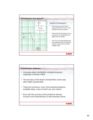 54
Coordination Pop Quiz #7
Does this TCC look good??
• There are two curves to be
concerned with for a 51V – full
restraint and zero restraint.
• Assuming the full restraint curve
is shown, it is coordinated too
tightly with the feeder.
• The 51V curve will shift left and
lose selectivity with the feeder if
a close-in fault occurs and the
voltage drops.
0.302 s
Coordination Software
• Computer-aided coordination software programs
originated in the late 1980s.
• The accuracy of the device characteristic curves was
often highly questionable.
• There are numerous, much more powerful programs
available today, many of which are very mature.
• Even still, the accuracy of the protective devices
functions and characteristics is still extremely critical.
 