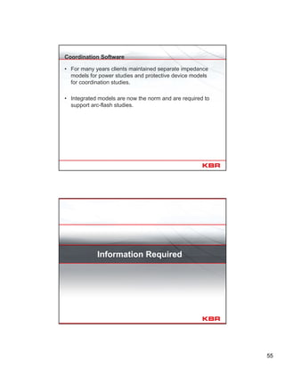 55
Coordination Software
• For many years clients maintained separate impedance
models for power studies and protective device models
for coordination studies.
• Integrated models are now the norm and are required to
support arc-flash studies.
Information Required
 
