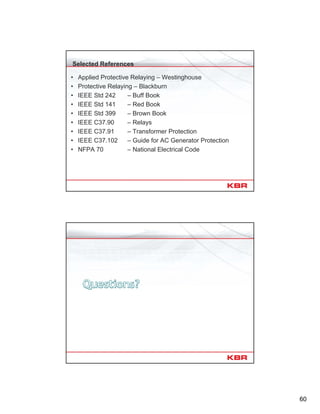 60
Selected References
• Applied Protective Relaying – Westinghouse
• Protective Relaying – Blackburn
• IEEE Std 242 – Buff Book
• IEEE Std 141 – Red Book
• IEEE Std 399 – Brown Book
• IEEE C37.90 – Relays
• IEEE C37.91 – Transformer Protection
• IEEE C37.102 – Guide for AC Generator Protection
• NFPA 70 – National Electrical Code
120
 