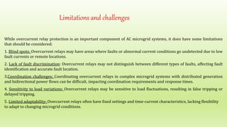 Limitations and challenges
While overcurrent relay protection is an important component of AC microgrid systems, it does have some limitations
that should be considered:
1. Blind spots: Overcurrent relays may have areas where faults or abnormal current conditions go undetected due to low
fault currents or remote locations.
2. Lack of fault discrimination: Overcurrent relays may not distinguish between different types of faults, affecting fault
identification and accurate fault location.
3.Coordination challenges: Coordinating overcurrent relays in complex microgrid systems with distributed generation
and bidirectional power flows can be difficult, impacting coordination requirements and response times.
4. Sensitivity to load variations: Overcurrent relays may be sensitive to load fluctuations, resulting in false tripping or
delayed tripping.
5. Limited adaptability: Overcurrent relays often have fixed settings and time-current characteristics, lacking flexibility
to adapt to changing microgrid conditions.
 